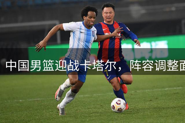 中国男篮迎战卡塔尔，阵容调整面临考验
