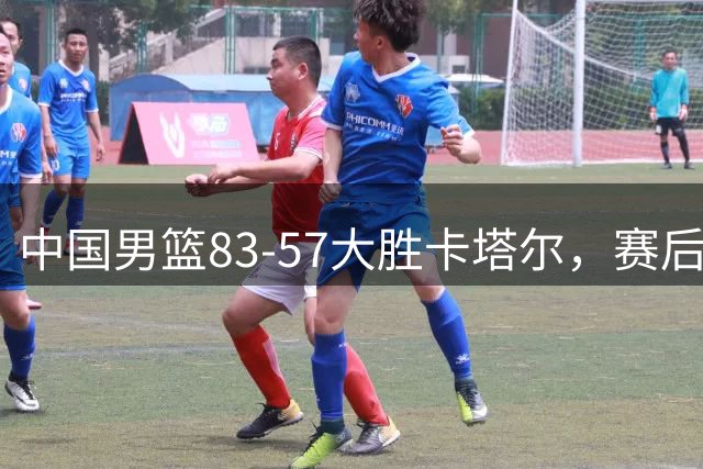 中国男篮83-57大胜卡塔尔，赛后球员表现评分：4满分3优秀 2及格