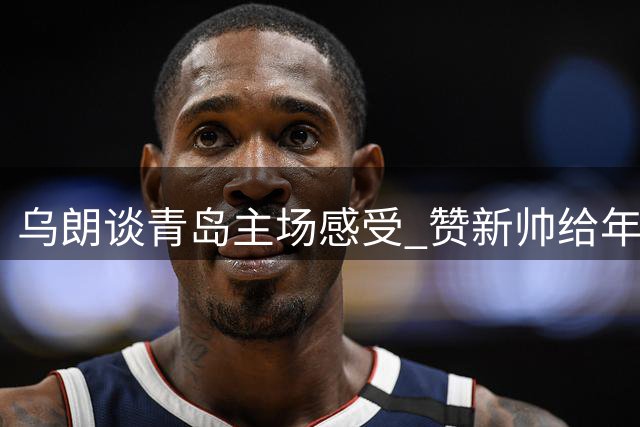 乌朗谈青岛主场感受 赞新帅给年轻队员更多机会