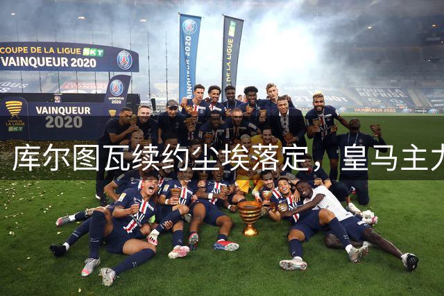 库尔图瓦续约尘埃落定，皇马主力门将位置稳固