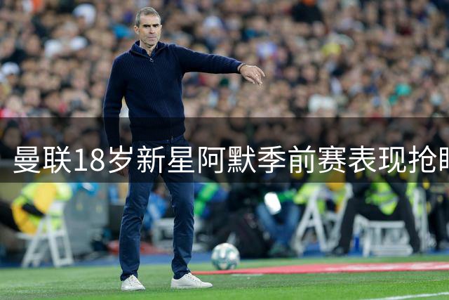 曼联18岁新星阿默季前赛表现抢眼 风格神似马奎尔