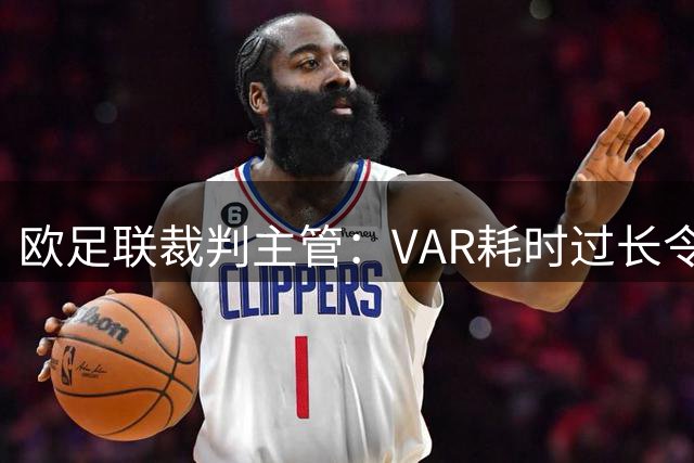 欧足联裁判主管：VAR耗时过长令人担忧，我们非常不满于当前的使用方式