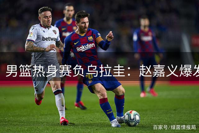 男篮热身赛负乌拉圭：赵嘉义爆发 后卫线低迷